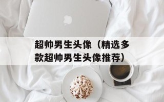 超帅男生头像（精选多款超帅男生头像推荐）