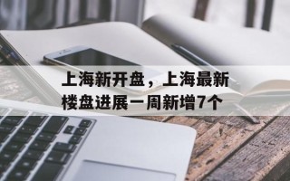 上海新开盘，上海最新楼盘进展一周新增7个