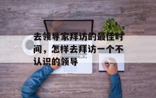 去领导家拜访的最佳时间，怎样去拜访一个不认识的领导