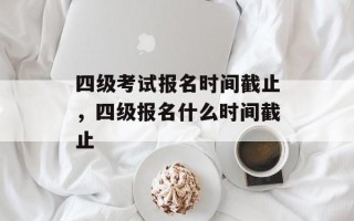 四级考试报名时间截止，四级报名什么时间截止