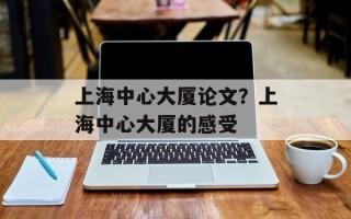 上海中心大厦论文？上海中心大厦的感受