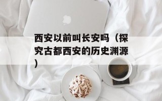 西安以前叫长安吗（探究古都西安的历史渊源）
