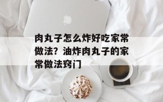 肉丸子怎么炸好吃家常做法？油炸肉丸子的家常做法窍门