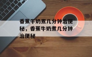 香蕉牛奶煮几分钟治便秘，香蕉牛奶煮几分钟治便秘