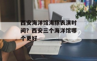 西安海洋馆海豚表演时间？西安三个海洋馆哪个更好
