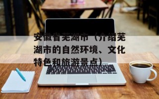安徽省芜湖市（介绍芜湖市的自然环境、文化特色和旅游景点）