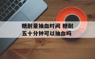 糖耐量抽血时间 糖耐五十分钟可以抽血吗