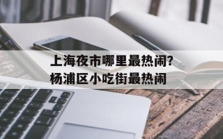 上海夜市哪里最热闹？杨浦区小吃街最热闹
