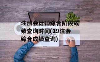 注册会计师综合阶段成绩查询时间(19注会综合成绩查询)