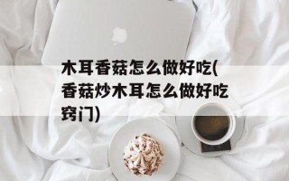 木耳香菇怎么做好吃(香菇炒木耳怎么做好吃窍门)
