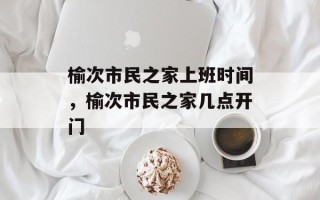 榆次市民之家上班时间，榆次市民之家几点开门