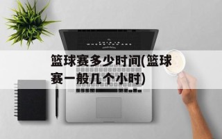 篮球赛多少时间(篮球赛一般几个小时)