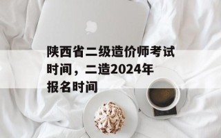 陕西省二级造价师考试时间，二造2024年报名时间