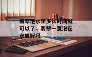 翡翠泡水里多长时间就可以了，翡翠一直泡在水里好吗