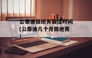 公泰迪做绝育最佳时间(公泰迪几个月做绝育)