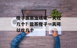 橙子蒸蒸治咳嗽一天吃几个？盐蒸橙子一天可以吃几个