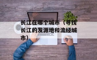 长江在哪个城市（寻找长江的发源地和流经城市）