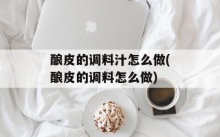 酿皮的调料汁怎么做(酿皮的调料怎么做)