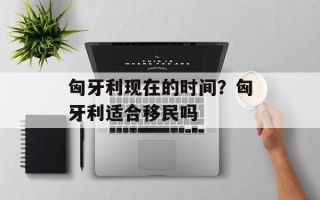匈牙利现在的时间？匈牙利适合移民吗