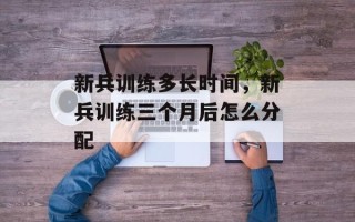新兵训练多长时间，新兵训练三个月后怎么分配