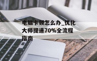 电脑卡顿怎么办_优化大师提速70%全流程指南