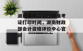 湖南省中级会计师准考证打印时间，湖南财政部会计资格评价中心官网
