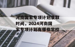 河南国家专项计划录取时间，2024河南国家专项计划有哪些学校