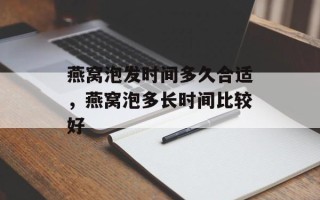 燕窝泡发时间多久合适，燕窝泡多长时间比较好