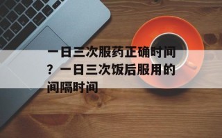 一日三次服药正确时间？一日三次饭后服用的间隔时间