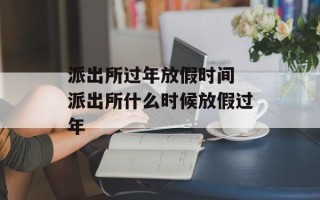 派出所过年放假时间 派出所什么时候放假过年