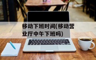移动下班时间(移动营业厅中午下班吗)