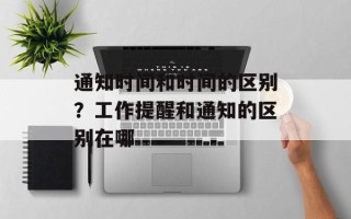 通知时间和时间的区别？工作提醒和通知的区别在哪
