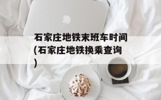 石家庄地铁末班车时间(石家庄地铁换乘查询)
