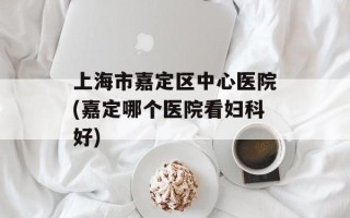 上海市嘉定区中心医院(嘉定哪个医院看妇科好)