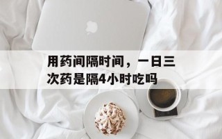 用药间隔时间，一日三次药是隔4小时吃吗