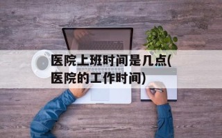 医院上班时间是几点(医院的工作时间)