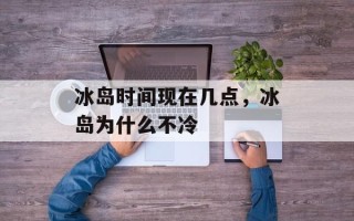 冰岛时间现在几点，冰岛为什么不冷