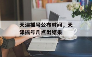 天津摇号公布时间，天津摇号几点出结果