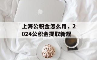 上海公积金怎么用，2024公积金提取新规