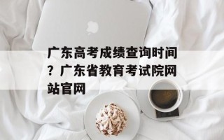 广东高考成绩查询时间？广东省教育考试院网站官网