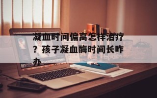 凝血时间偏高怎样治疗？孩子凝血酶时间长咋办