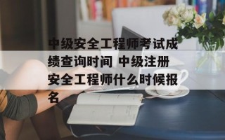 中级安全工程师考试成绩查询时间 中级注册安全工程师什么时候报名