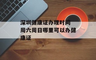 深圳健康证办理时间 周六周日哪里可以办健康证