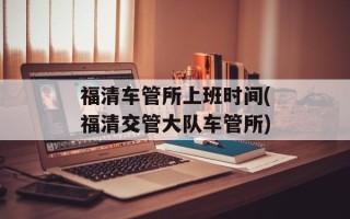 福清车管所上班时间(福清交管大队车管所)