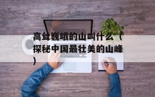 高耸巍峨的山叫什么（探秘中国最壮美的山峰）