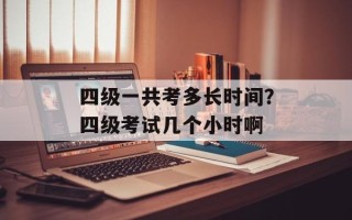 四级一共考多长时间？四级考试几个小时啊
