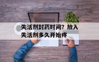 失活剂封药时间？放入失活剂多久开始疼