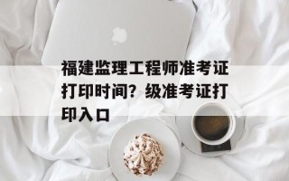 福建监理工程师准考证打印时间？级准考证打印入口