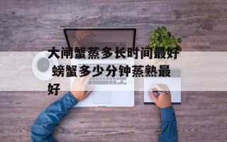 大闸蟹蒸多长时间最好 螃蟹多少分钟蒸熟最好