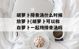 胡萝卜排骨汤什么时候放萝卜(胡萝卜可以和白萝卜一起炖排骨汤吗)